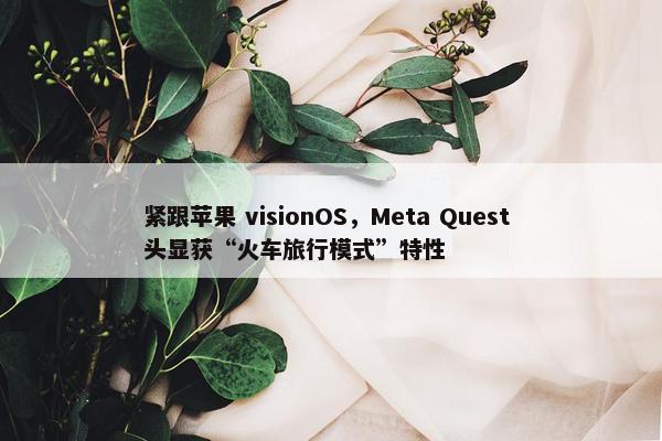 紧跟苹果 visionOS，Meta Quest 头显获“火车旅行模式”特性