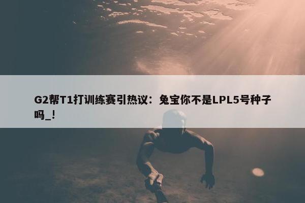 G2帮T1打训练赛引热议：兔宝你不是LPL5号种子吗_!