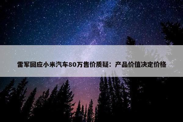 雷军回应小米汽车80万售价质疑：产品价值决定价格