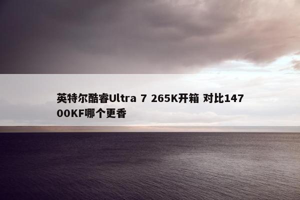 英特尔酷睿Ultra 7 265K开箱 对比14700KF哪个更香