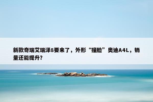 新款奇瑞艾瑞泽8要来了，外形“撞脸”奥迪A4L，销量还能提升？