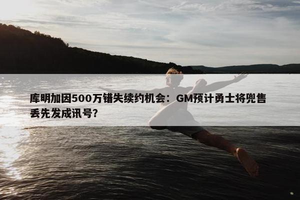 库明加因500万错失续约机会：GM预计勇士将兜售 丢先发成讯号？