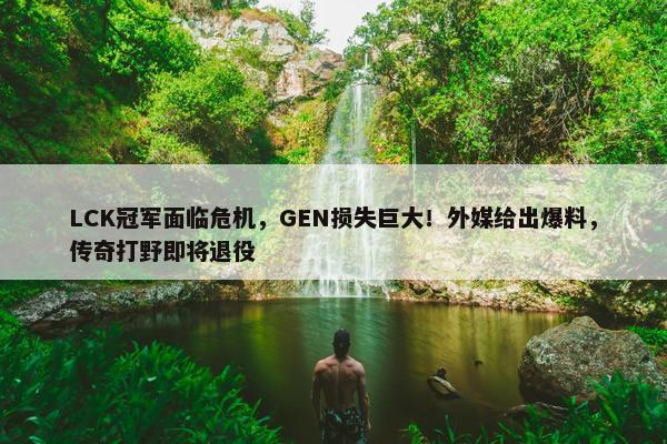 LCK冠军面临危机，GEN损失巨大！外媒给出爆料，传奇打野即将退役