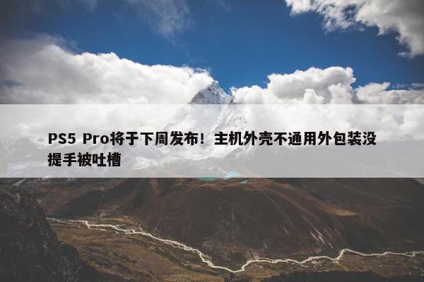 PS5 Pro将于下周发布！主机外壳不通用外包装没提手被吐槽