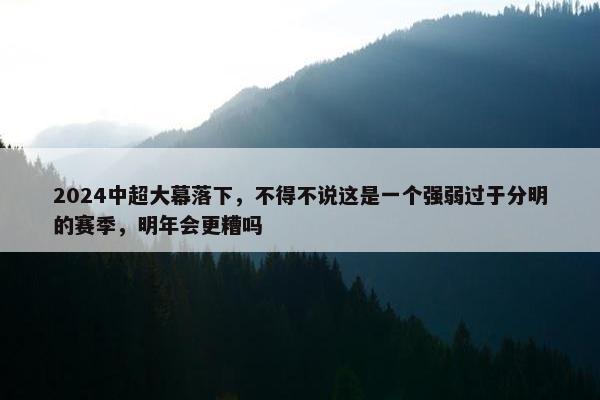 2024中超大幕落下，不得不说这是一个强弱过于分明的赛季，明年会更糟吗