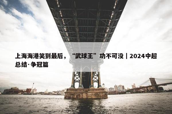 上海海港笑到最后，“武球王”功不可没｜2024中超总结·争冠篇