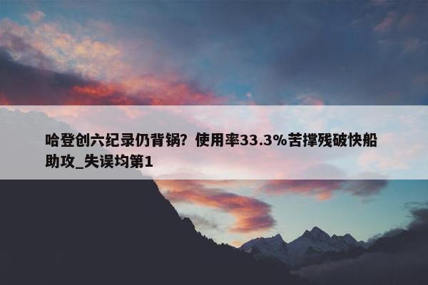 哈登创六纪录仍背锅？使用率33.3%苦撑残破快船 助攻_失误均第1