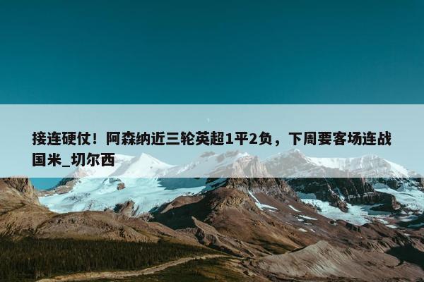 接连硬仗！阿森纳近三轮英超1平2负，下周要客场连战国米_切尔西