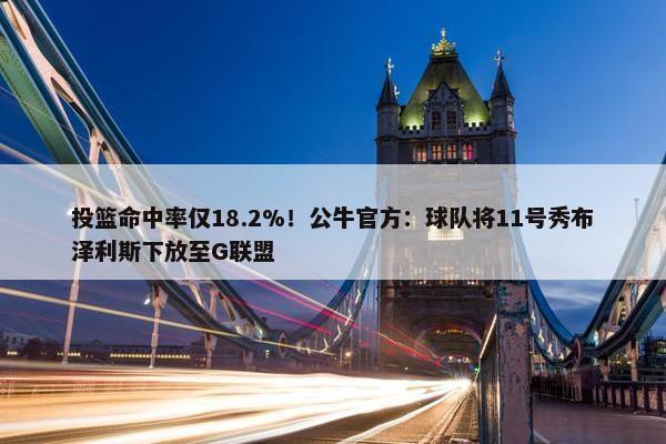 投篮命中率仅18.2%！公牛官方：球队将11号秀布泽利斯下放至G联盟