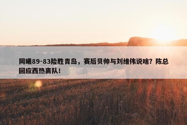 同曦89-83险胜青岛，赛后贝帅与刘维伟说啥？陈总回应西热离队！