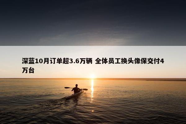 深蓝10月订单超3.6万辆 全体员工换头像保交付4万台