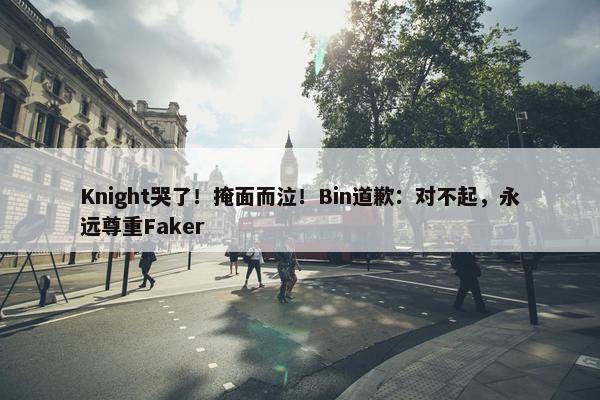 Knight哭了！掩面而泣！Bin道歉：对不起，永远尊重Faker