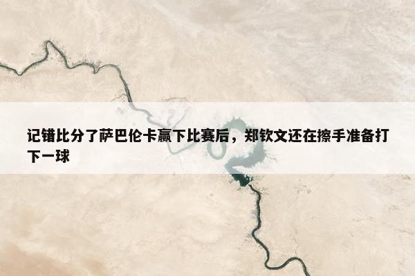 记错比分了萨巴伦卡赢下比赛后，郑钦文还在擦手准备打下一球