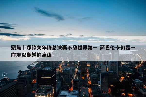 聚焦｜郑钦文年终总决赛不敌世界第一 萨巴伦卡仍是一座难以翻越的高山