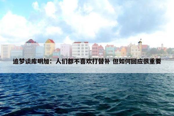 追梦谈库明加：人们都不喜欢打替补 但如何回应很重要