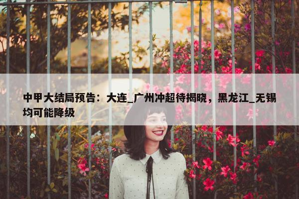 中甲大结局预告：大连_广州冲超待揭晓，黑龙江_无锡均可能降级