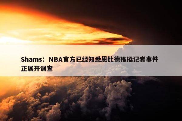 Shams：NBA官方已经知悉恩比德推搡记者事件 正展开调查