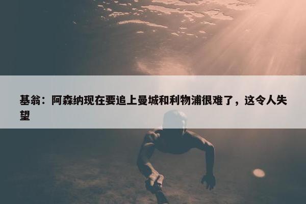 基翁：阿森纳现在要追上曼城和利物浦很难了，这令人失望