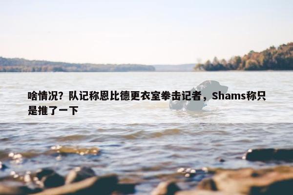 啥情况？队记称恩比德更衣室拳击记者，Shams称只是推了一下