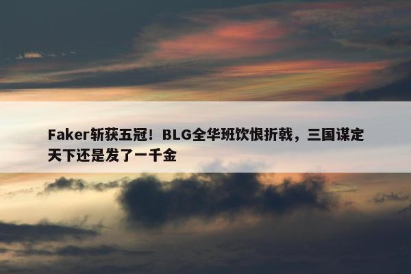 Faker斩获五冠！BLG全华班饮恨折戟，三国谋定天下还是发了一千金