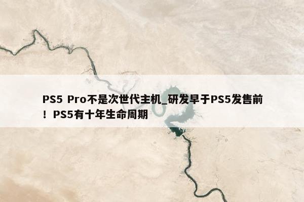 PS5 Pro不是次世代主机_研发早于PS5发售前！PS5有十年生命周期