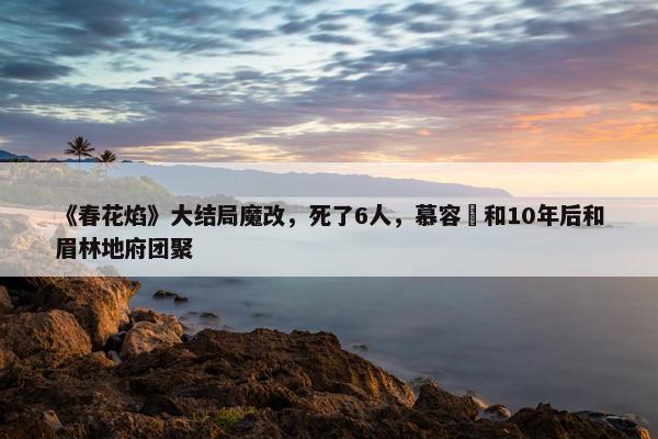 《春花焰》大结局魔改，死了6人，慕容璟和10年后和眉林地府团聚