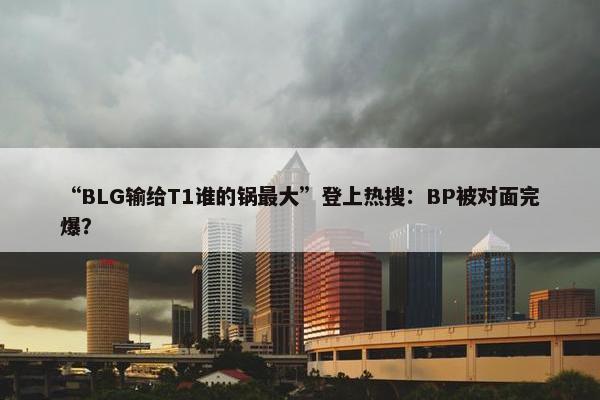 “BLG输给T1谁的锅最大”登上热搜：BP被对面完爆？