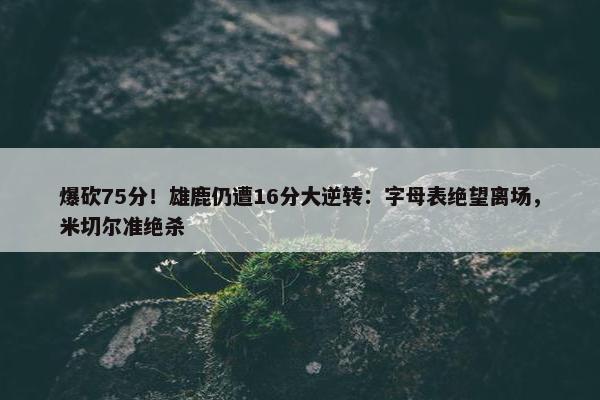 爆砍75分！雄鹿仍遭16分大逆转：字母表绝望离场，米切尔准绝杀