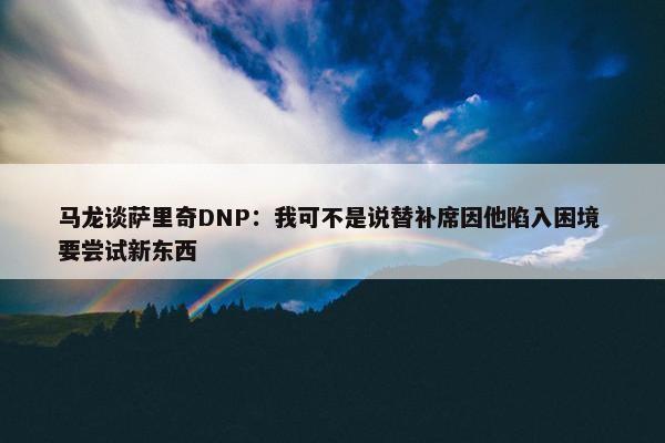 马龙谈萨里奇DNP：我可不是说替补席因他陷入困境 要尝试新东西