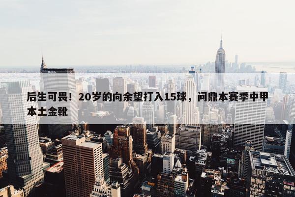 后生可畏！20岁的向余望打入15球，问鼎本赛季中甲本土金靴