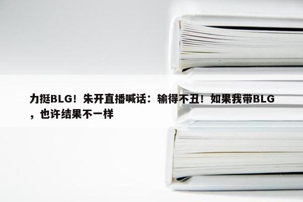 力挺BLG！朱开直播喊话：输得不丑！如果我带BLG，也许结果不一样