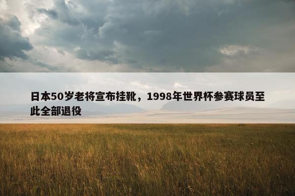 日本50岁老将宣布挂靴，1998年世界杯参赛球员至此全部退役