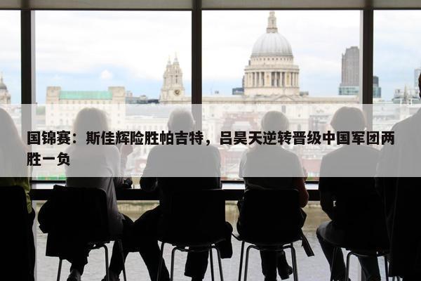 国锦赛：斯佳辉险胜帕吉特，吕昊天逆转晋级中国军团两胜一负