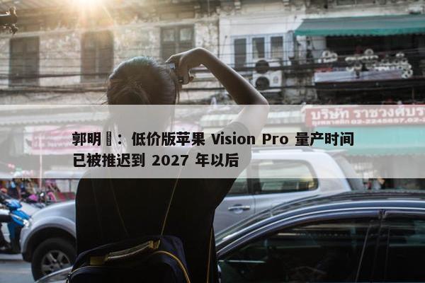 郭明錤：低价版苹果 Vision Pro 量产时间已被推迟到 2027 年以后