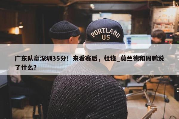 广东队赢深圳35分！来看赛后，杜锋_莫兰德和周鹏说了什么？