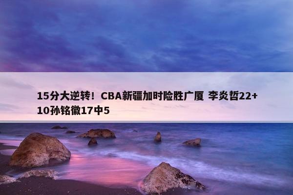 15分大逆转！CBA新疆加时险胜广厦 李炎哲22+10孙铭徽17中5