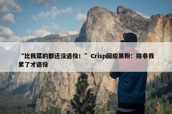 “比我菜的都还没退役！”Crisp回应黑粉：除非我累了才退役