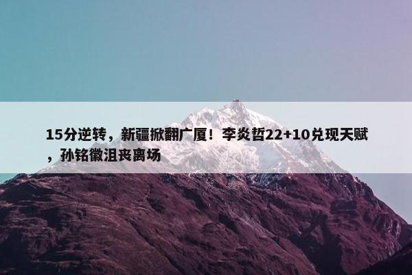 15分逆转，新疆掀翻广厦！李炎哲22+10兑现天赋，孙铭徽沮丧离场