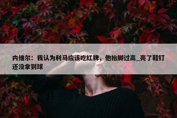 内维尔：我认为利马应该吃红牌，他抬脚过高_亮了鞋钉还没拿到球