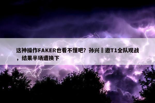 这神操作FAKER也看不懂吧？孙兴慜邀T1全队观战，结果半场遭换下