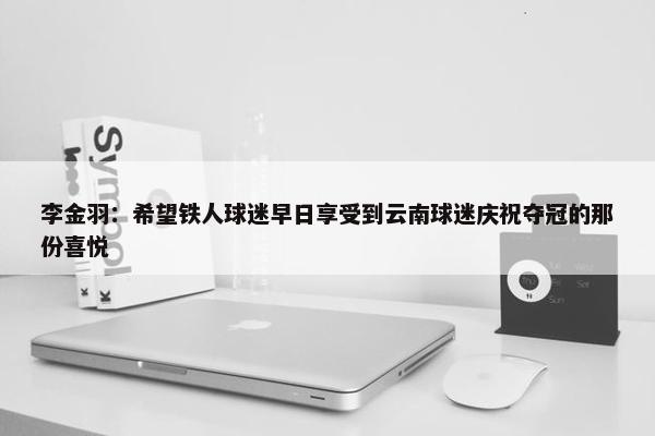 李金羽：希望铁人球迷早日享受到云南球迷庆祝夺冠的那份喜悦