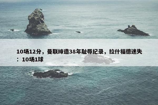 10场12分，曼联缔造38年耻辱纪录，拉什福德迷失：10场1球