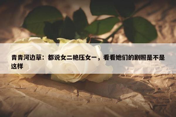 青青河边草：都说女二艳压女一，看看她们的剧照是不是这样