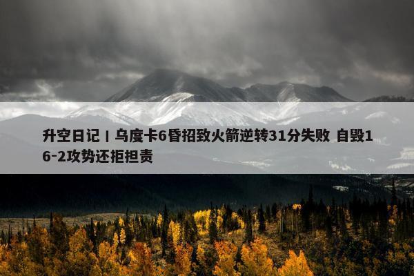 升空日记丨乌度卡6昏招致火箭逆转31分失败 自毁16-2攻势还拒担责