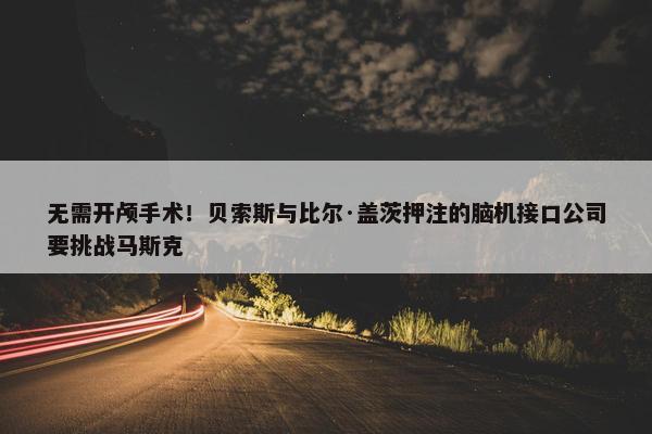 无需开颅手术！贝索斯与比尔·盖茨押注的脑机接口公司要挑战马斯克