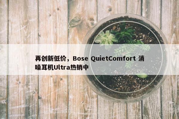 再创新低价，Bose QuietComfort 消噪耳机Ultra热销中