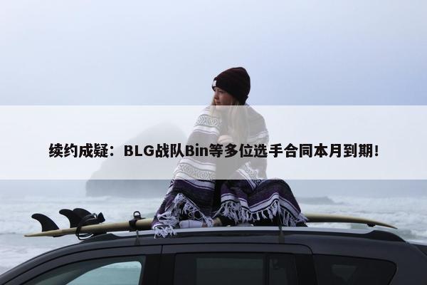 续约成疑：BLG战队Bin等多位选手合同本月到期！