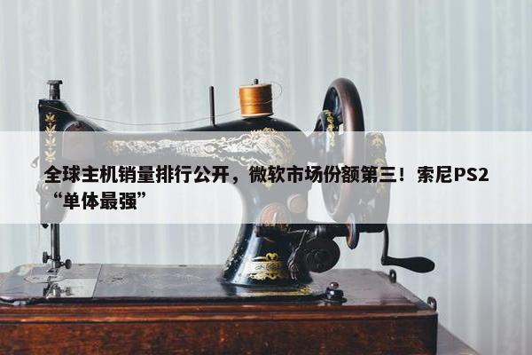 全球主机销量排行公开，微软市场份额第三！索尼PS2“单体最强”