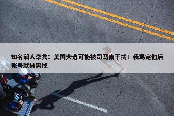 知名润人李隽：美国大选可能被司马南干扰！我骂完他后账号就被黑掉