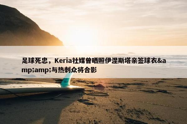 足球死忠，Keria社媒曾晒照伊涅斯塔亲签球衣&与热刺众将合影